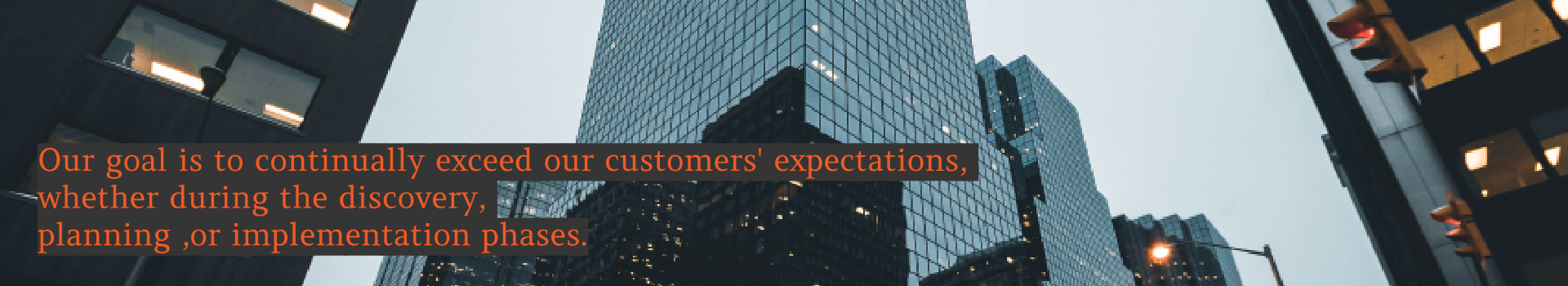 Our goal is to continually exceed our Customer’s expectations whether it be during the discovery, planning or implementation phases. Our goal is to continually exceed our Customer’s expectations whether it be during the discovery, planning or implementation phases.